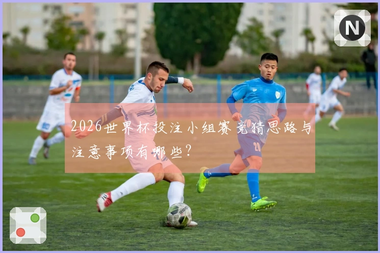2026世界杯投注小组赛竞猜思路与注意事项有哪些？