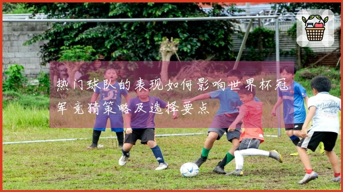 热门球队的表现如何影响世界杯冠军竞猜策略及选择要点